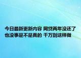 今日最新更新内容 网贷两年没还了也没事是不是真的 千万别这样做
