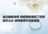 当日最新消息 借呗额度用完了还想借怎么办 这样做或许还能再借