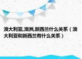 澳大利亚,澳洲,新西兰什么关系（澳大利亚和新西兰有什么关系）