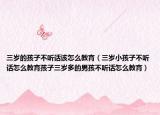 三岁的孩子不听话该怎么教育（三岁小孩子不听话怎么教育孩子三岁多的男孩不听话怎么教育）