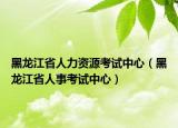 黑龙江省人力资源考试中心（黑龙江省人事考试中心）