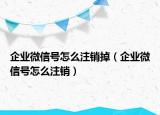 企业微信号怎么注销掉（企业微信号怎么注销）