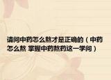 请问中药怎么熬才是正确的（中药怎么熬 掌握中药熬药这一学问）