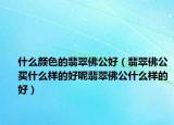 什么颜色的翡翠佛公好（翡翠佛公买什么样的好呢翡翠佛公什么样的好）