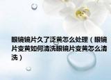 眼镜镜片久了泛黄怎么处理（眼镜片变黄如何清洗眼镜片变黄怎么清洗）