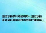 泡过水的茶叶还能喝吗（泡过水的茶叶可以喝吗泡过水的茶叶能喝吗）