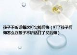 孩子不听话每次打完都后悔（打了孩子后悔怎么办孩子不听话打了又后悔）