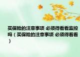 买保险的注意事项 必须得看看监控吗（买保险的注意事项 必须得看看）