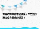 青春痘到底能不能根治（千万别走进治疗青春痘的误区）