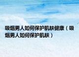 吸烟男人如何保护肌肤健康（吸烟男人如何保护肌肤）