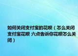 如何关闭支付宝的花呗（怎么关闭支付宝花呗 六点告诉你花呗怎么关闭）