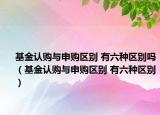 基金认购与申购区别 有六种区别吗（基金认购与申购区别 有六种区别）