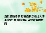 当日最新消息 房屋面积误差比大于3%怎么办 购房者可以要求解除合同