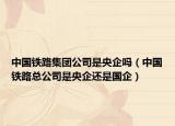 中国铁路集团公司是央企吗（中国铁路总公司是央企还是国企）