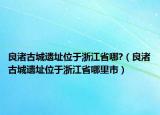 良渚古城遗址位于浙江省哪?（良渚古城遗址位于浙江省哪里市）