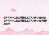 在青岛开个工艺品焊接加工点大约多少钱介绍(在青岛开个工艺品焊接加工点大约多少钱详细情况如何)