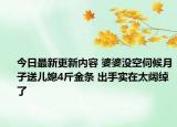 今日最新更新内容 婆婆没空伺候月子送儿媳4斤金条 出手实在太阔绰了