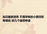 当日最新消息 不用审核的小额贷款有哪些 这几个值得申请