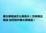 薰衣草精油怎么做香水（怎样做出精油 如何制作薰衣草精油）