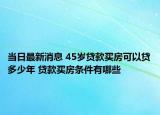 当日最新消息 45岁贷款买房可以贷多少年 贷款买房条件有哪些