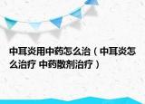 中耳炎用中药怎么治（中耳炎怎么治疗 中药散剂治疗）