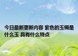 今日最新更新内容 紫色的玉镯是什么玉 具有什么特点
