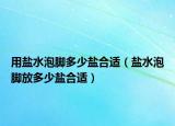 用盐水泡脚多少盐合适（盐水泡脚放多少盐合适）
