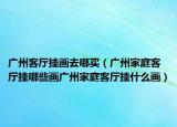 广州客厅挂画去哪买（广州家庭客厅挂哪些画广州家庭客厅挂什么画）