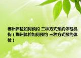 郴州体检如何预约 三种方式预约体检机构（郴州体检如何预约 三种方式预约体检）