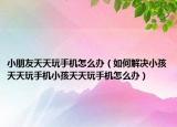 小朋友天天玩手机怎么办（如何解决小孩天天玩手机小孩天天玩手机怎么办）