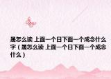 晟怎么读 上面一个日下面一个成念什么字（晟怎么读 上面一个日下面一个成念什么）