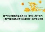 孩子4岁注意力不集中怎么办（四岁小孩注意力不集中如何训练四岁小孩注意力不集中怎么训练）