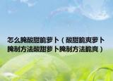 怎么腌酸甜脆萝卜（酸甜脆爽萝卜腌制方法酸甜萝卜腌制方法脆爽）