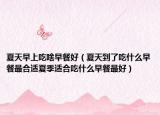 夏天早上吃啥早餐好（夏天到了吃什么早餐最合适夏季适合吃什么早餐最好）