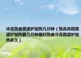 冰冻熟食微波炉加热几分钟（熟冻肉用微波炉加热要几分钟最好熟食冷冻微波炉加热多久）
