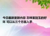 今日最新更新内容 怎样鉴别玉的好坏 可以从三个方面入手