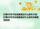 办理EDI许可证需要满足什么条件介绍(办理EDI许可证需要满足什么条件详细情况如何)