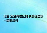 订金 定金有啥区别 买房这些坑一定要绕开