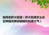 如何去肝火旺盛（肝火旺盛怎么办 五种招式教你轻轻松松泄火气）
