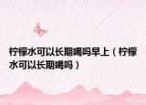 柠檬水可以长期喝吗早上（柠檬水可以长期喝吗）