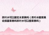 茶叶水可以擦实木家具吗（茶叶水擦家具会损害家具吗茶叶水可以擦家具吗）