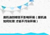 废机油倒哪里不影响环境（废机油如何处理 才能不污染环境）