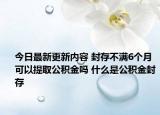 今日最新更新内容 封存不满6个月可以提取公积金吗 什么是公积金封存