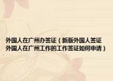 外国人在广州办签证（新版外国人签证 外国人在广州工作的工作签证如何申请）