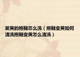 发黄的拖鞋怎么洗（拖鞋变黄如何清洗拖鞋变黄怎么清洗）