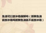 鱼油可以放冰箱保鲜吗（新鲜鱼油能放冰箱吗新鲜鱼油能不能放冰箱）