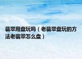 翡翠用盘玩吗（老翡翠盘玩的方法老翡翠怎么盘）
