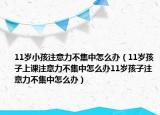 11岁小孩注意力不集中怎么办（11岁孩子上课注意力不集中怎么办11岁孩子注意力不集中怎么办）