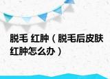 脱毛 红肿（脱毛后皮肤红肿怎么办）