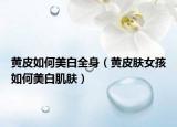 黄皮如何美白全身（黄皮肤女孩如何美白肌肤）